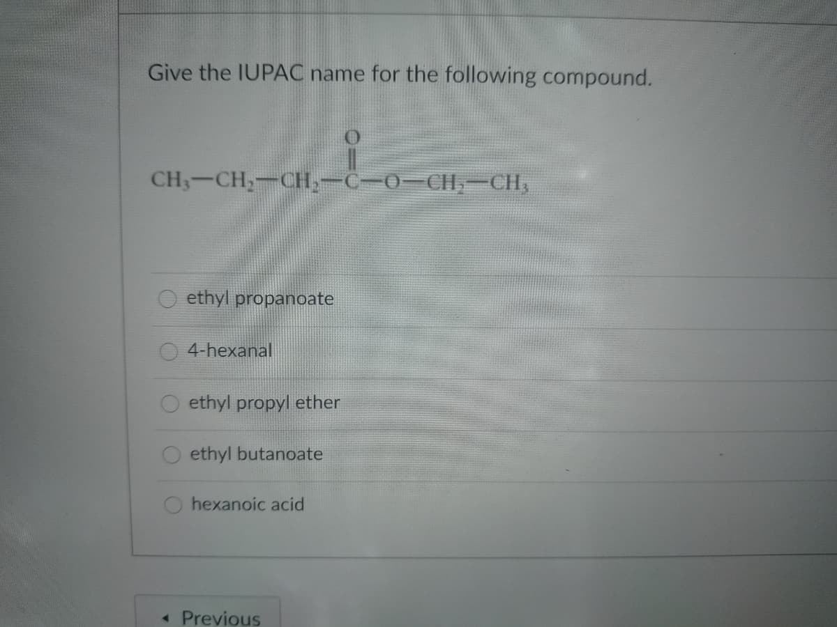Give the IUPAC name for the following compound.
CH3-CH;-CH,-C-0-CH-CH,
ethyl propanoate
4-hexanal
ethyl propyl ether
ethyl butanoate
hexanoic acid
« Previous
