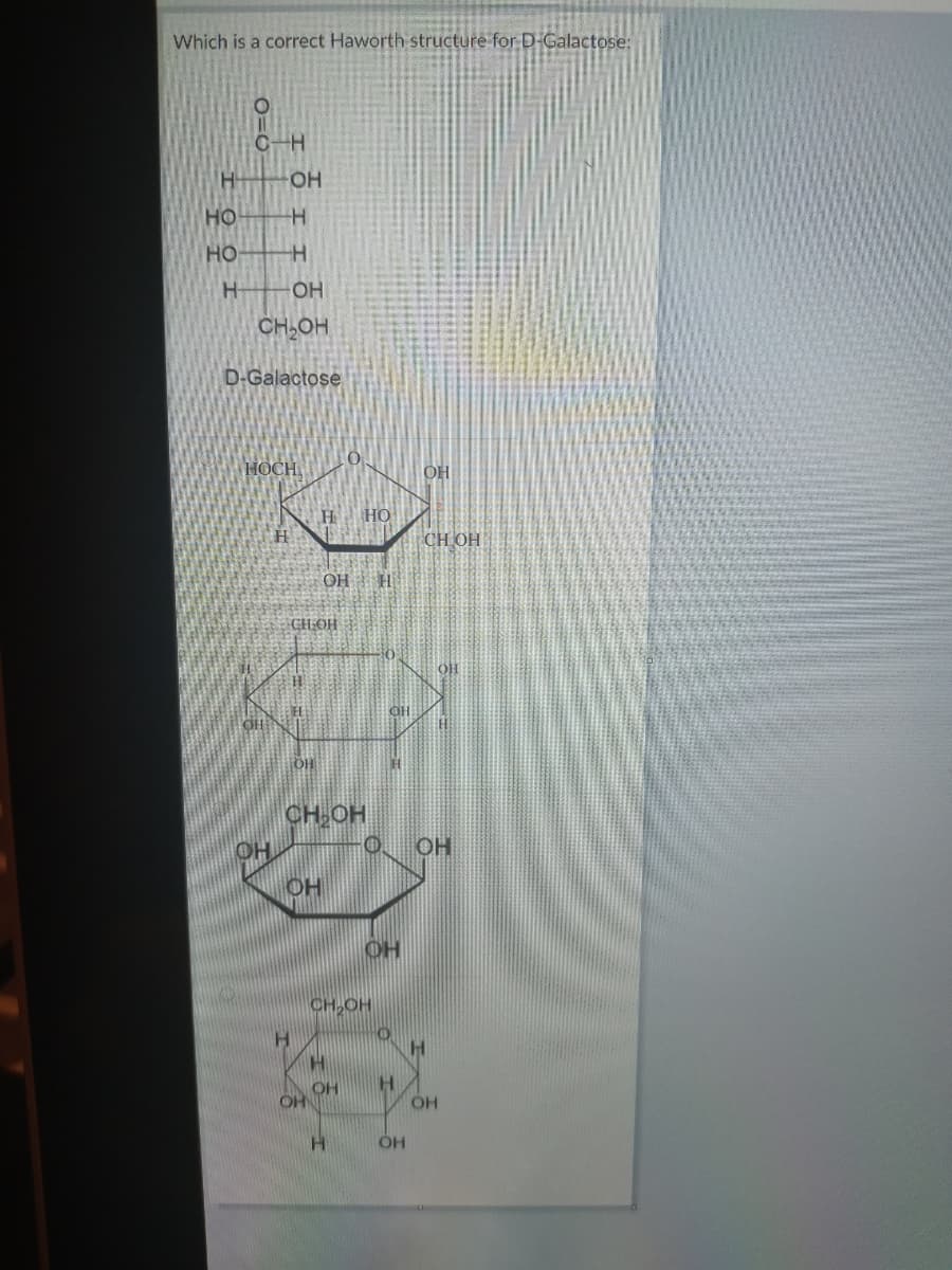 Which is a correct Haworth structure for D-Galactose:
C-H
H
OH
HO H
HO-
H-
OH
CH,OH
D-Galactose
HOCH
OH
H.
HO
CH OH
OH H
CH OH
OH
OH
CH-OH
OH
0 OH
OH
CH,OH
H.
H.
OH
OH
OH
O=0
