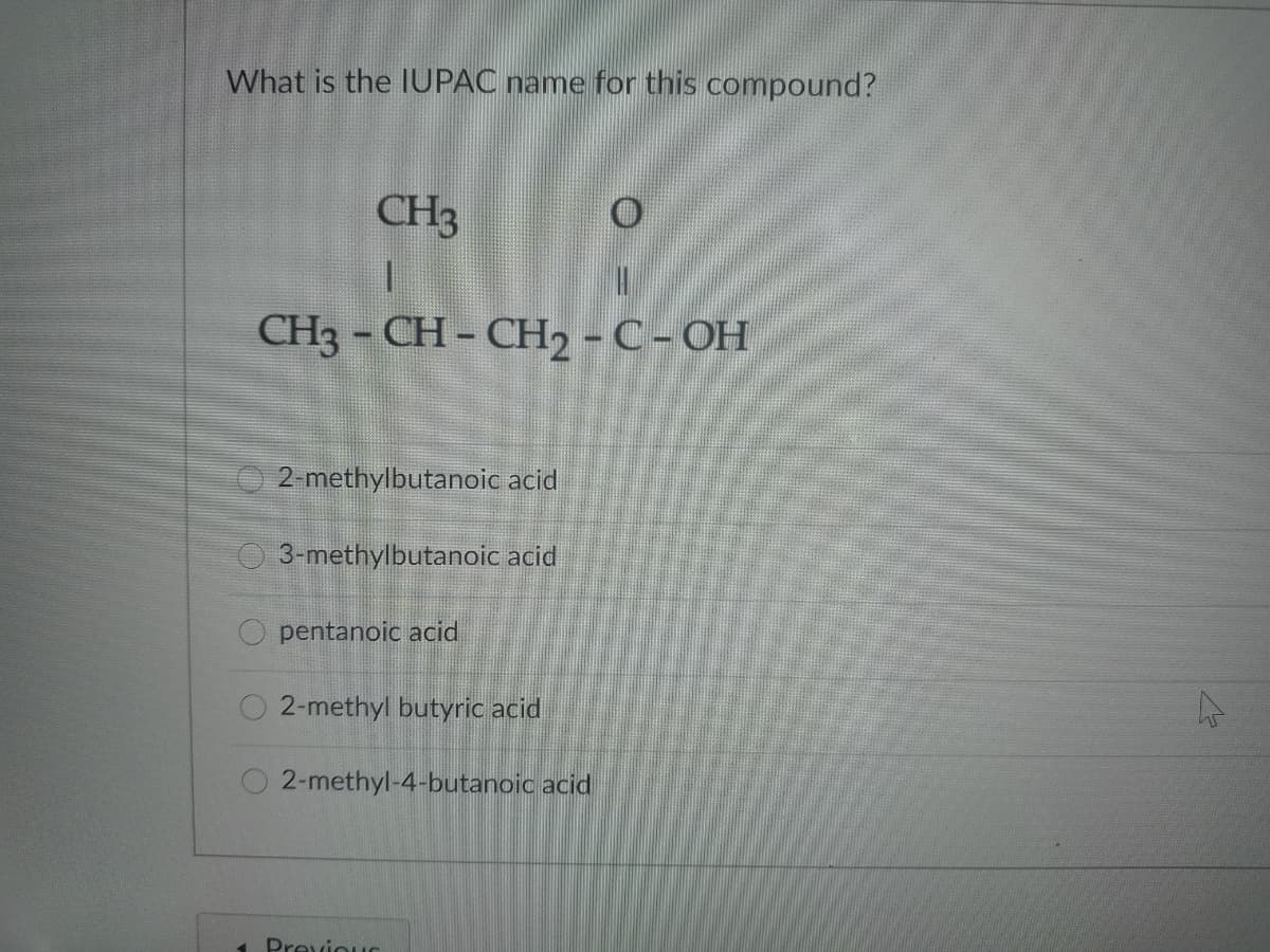 What is the IUPAC name for this compound?
CH3
CH3 - CH- CH, - C- OH
2-methylbutanoic acid
3-methylbutanoic acid
O pentanoic acid
2-methyl butyric acid
2-methyl-4-butanoic acid
1. Previous
