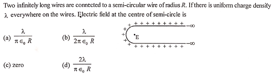 Two infinitely long wires are connected to a semi-circular wire of radius R. If there is uniform charge density
2 everywhere on the wires. Electric field at the centre of semi-circle is
+ + + + + + + + +
'E
(a)
T E, R
(b)
2πε, R
t.
+ + +
+ + +
22
(d)
R E, R
c) zero
