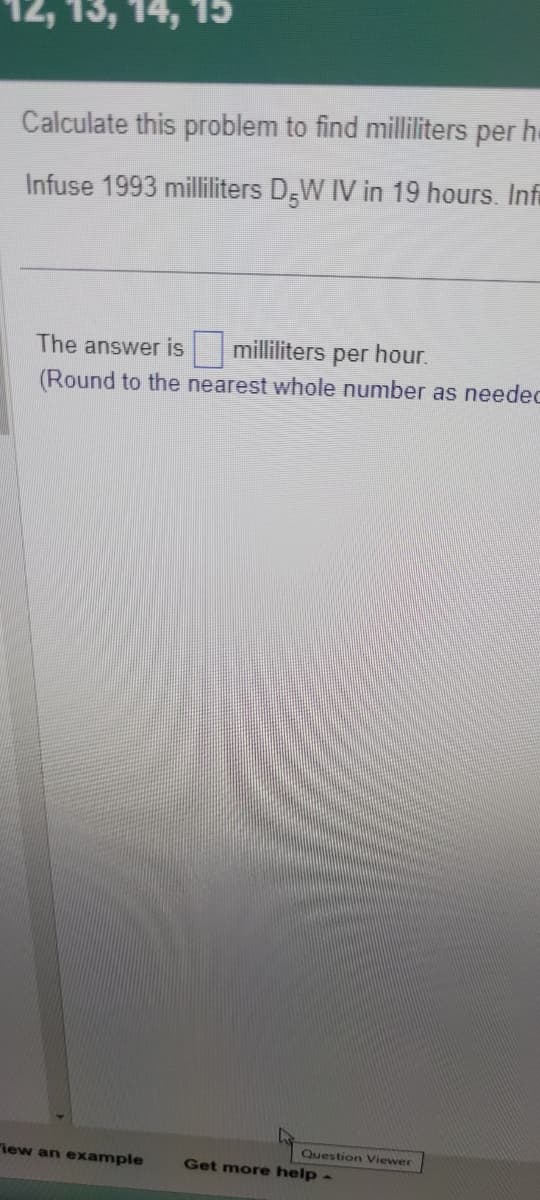 15
Calculate this problem to find milliliters per h
Infuse 1993 milliliters D-W IV in 19 hours. Infi
The answer is milliliters per hour.
(Round to the nearest whole number as needec
"iew an example
Question Viewer
Get more help -