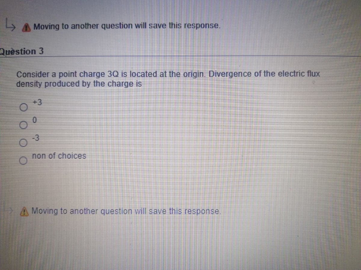 A Moving to another question will save this response.
Quèstion 3
Consider a point charge 30 is located at the origin. Divergence of the electric flux
density produced by the charge is
+3
-3
non of choices
A Moving to another question will save this response.
