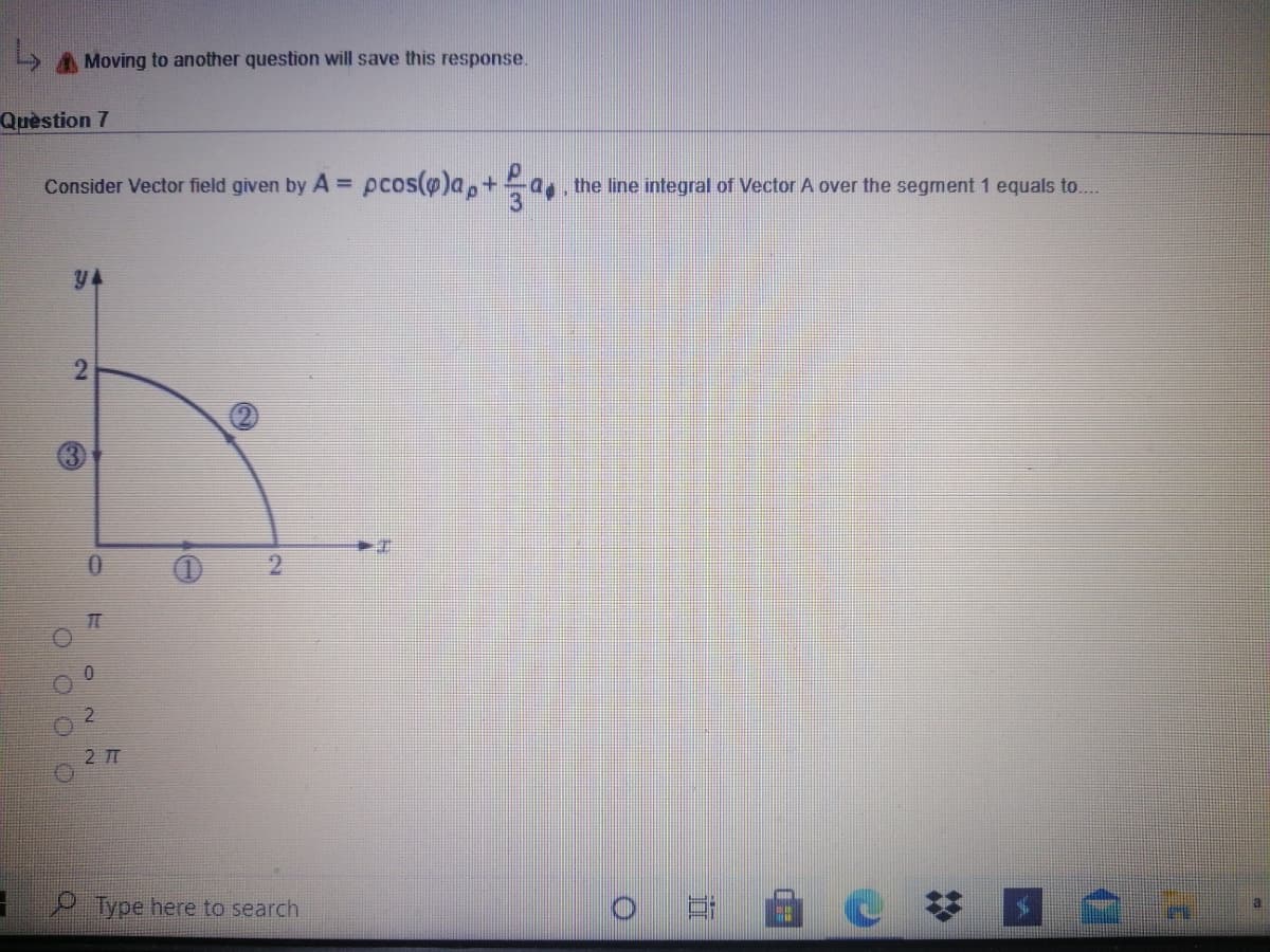 A Moving to another question will save this response.
Quèstion 7
Consider Vector field given by A =
s pcos(@)a,+a the line integral of Vector A over the segment 1 equals to...
y4
2.
2.
2 T
Type here to search
%2:
2.
O O
