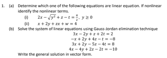 1. (a) Determine which one of the following equations are linear equation. If nonlinear
identify the nonlinear terms.
(i)
2x - Vy? + z - t =, y20
(ii) x+ 2y + zx + w = 4
(b) Solve the system of linear equations using Gauss-Jordan elimination technique
3x – 2y + z + 2t = 2
-x + 2y + 4z –t = -8
3x + 2y – 5z – 4t = 8
4x – 4y + 2z – 2t = -10
Write the general solution in vector form.

