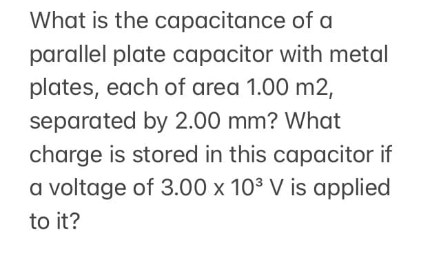 What is the capacitance of a
parallel plate capacitor with metal
plates, each of area 1.00 m2,
separated by 2.00 mm? What
charge is stored in this capacitor if
a voltage of 3.00 x 10³ V is applied
to it?
