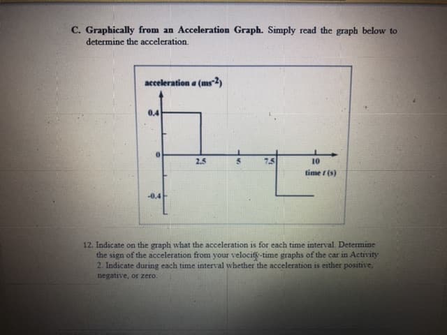 C. Graphically from an Acceleration Graph. Simply read the graph below to
determine the acceleration.
acceleration a (ms2)
0.4
2.5
7.5
10
time / (s)
-0.4
12. Indicate on the graph what the acceleration is for each time interval. Determine
the sign of the acceleration from your velocity-time graphs of the car in Activity
2. Indicate during each time interval whether the acceleration is either positive,
negative, or zero
