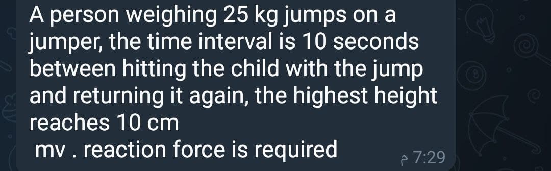 A person weighing 25 kg jumps on a
jumper, the time interval is 10 seconds
between hitting the child with the jump
and returning it again, the highest height
reaches 10 cm
mv. reaction force is required
p 7:29

