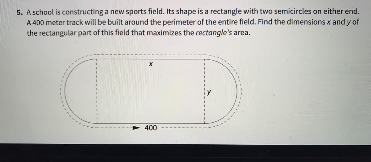 5. A school is constructing a new sports field. Its shape is a rectangle with two semicircles on either end.
A 400 meter track will be built around the perimeter of the entire field. Find the dimensions x and y of
the rectangular part of this field that maximizes the rectangle's area.
400
