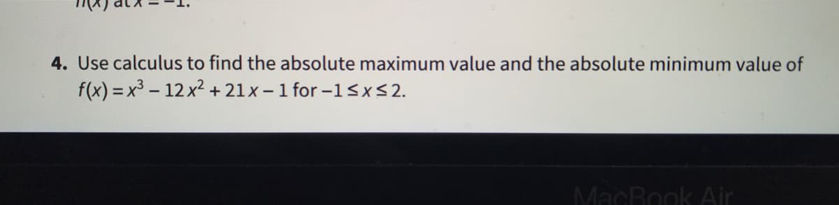 4. Use calculus to find the absolute maximum value and the absolute minimum value of
f(x) = x3 - 12x + 21x - 1 for -15x<2.
%3D
MacBook Air
