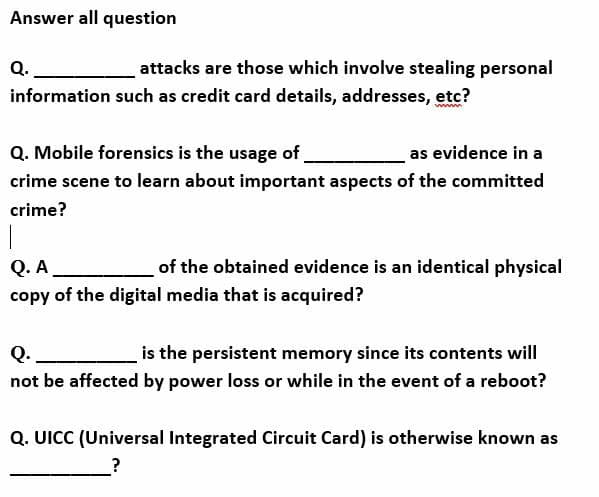 Answer all question
Q.
attacks are those which involve stealing personal
information such as credit card details, addresses, etc?
wwwm
Q. Mobile forensics is the usage of.
as evidence in a
crime scene to learn about important aspects of the committed
crime?
|
Q. A
copy of the digital media that is acquired?
of the obtained evidence is an identical physical
Q.
is the persistent memory since its contents will
not be affected by power loss or while in the event of a reboot?
Q. UICC (Universal Integrated Circuit Card) is otherwise known as
