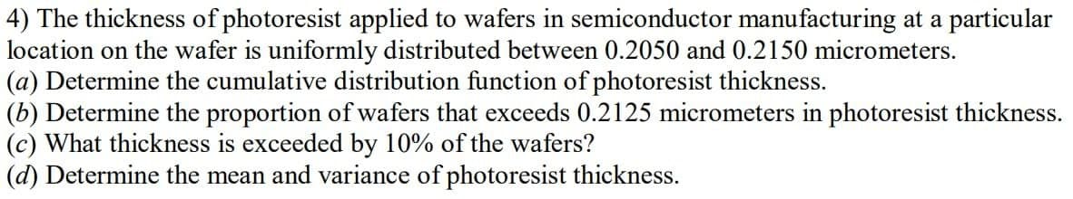 4) The thickness of photoresist applied to wafers in semiconductor manufacturing at a particular
location on the wafer is uniformly distributed between 0.2050 and 0.2150 micrometers.
(a) Determine the cumulative distribution function of photoresist thickness.
(b) Determine the proportion of wafers that exceeds 0.2125 micrometers in photoresist thickness.
(c) What thickness is exceeded by 10% of the wafers?
(d) Determine the mean and variance of photoresist thickness.
