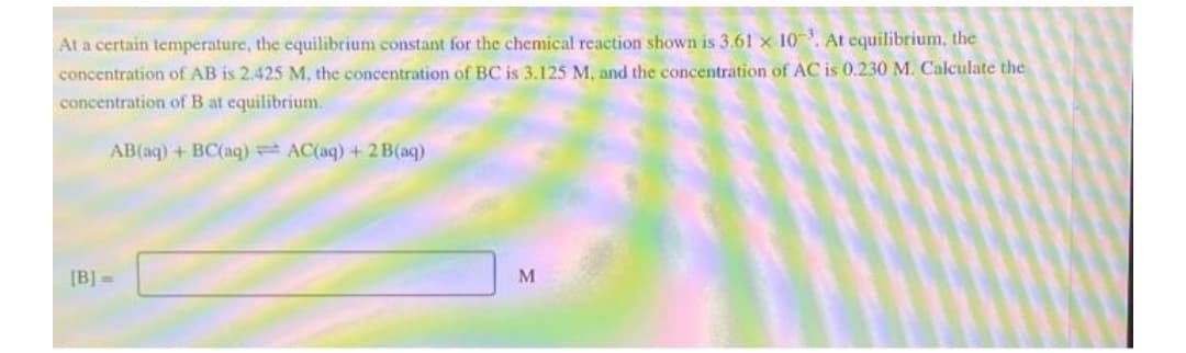 At a certain temperature, the equilibrium constant for the chemical reaction shown is 3.61 x 10. At equilibrium, the
concentration of AB is 2.425 M, the concentration of BC is 3.125 M, and the concentration of AC is 0.230 M. Calculate the
concentration of B at equilibrium.
AB(aq) + BC(aq) AC(aq) + 2B(aq)
[B]=
M