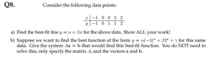 Q8.
Consider the following data points:
-1 0 0 2 2
y -1 0 1 1 2
a) Find the best-fit line y = a+ Br for the above data. Show ALL your work!
b) Suppose we want to find the best function of the form y = a(-3)" +32" + y for this same
data. Give the system Az z b that would find this best-fit function. You do NOT need to
solve this; only specify the matrix A, and the vectors z and b.
