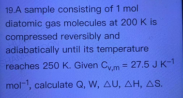 19.A sample consisting of 1 mol
diatomic gas molecules at 200 K is
compressed reversibly and
adiabatically until its temperature
reaches 250 K. Given Cm = 27.5 J K-1
%3D
mol-1, calculate Q, W, AU, AH, AS.
