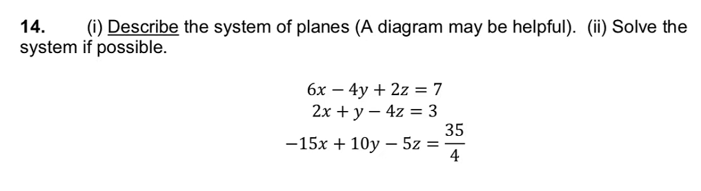 14.
(i) Describe the system of planes (A diagram may be helpful). (ii) Solve the
system if possible.
6x - 4y + 2z = 7
2x + y - 4z = 3
-15x + 10y - 5z =
35
4