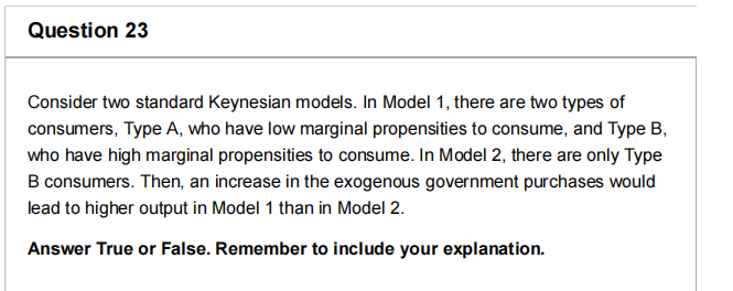 Question 23
Consider two standard Keynesian models. In Model 1, there are two types of
consumers, Type A, who have low marginal propensities to consume, and Type B,
who have high marginal propensities to consume. In Model 2, there are only Type
B consumers. Then, an increase in the exogenous government purchases would
lead to higher output in Model 1 than in Model 2.
Answer True or False. Remember to include your explanation.