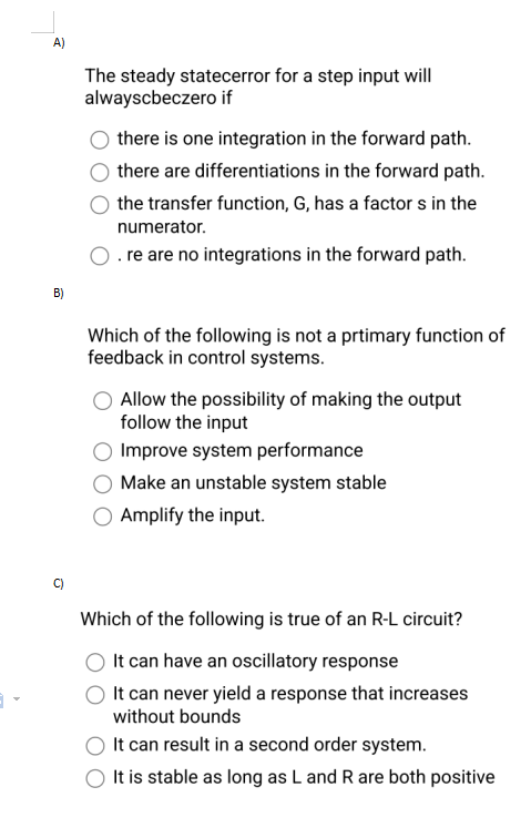 A)
B)
Q
The steady statecerror for a step input will
alwayscbeczero if
there is one integration in the forward path.
there are differentiations in the forward path.
the transfer function, G, has a factors in the
numerator.
O .re are no integrations in the forward path.
Which of the following is not a prtimary function of
feedback in control systems.
Allow the possibility of making the output
follow the input
Improve system performance
Make an unstable system stable
Amplify the input.
Which of the following is true of an R-L circuit?
It can have an oscillatory response
It can never yield a response that increases
without bounds
It can result in a second order system.
It is stable as long as L and R are both positive