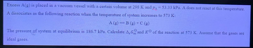 Excess A(g) is placed in a vacuum vessel with a certain volume at 298 K and pa = 53.33 kPa. A does not react at this temperature.
A dissociates as the following reaction when the temperature of system increases to 573 K:
A (g) B (g) + C (g)
The pressure of system at equilibrium is 186.7 kPa. Calculate A,Gand K of the reaction at 573 K. Assume that the gases are
ideal gases.
