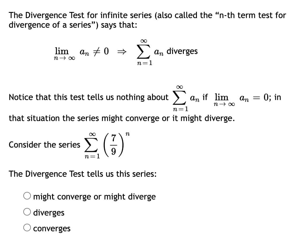 The Divergence Test for infinite series (also called the "n-th term test for
divergence of a series") says that:
lim
n→ 00
An # 0 >
an diverges
n=1
Notice that this test tells us nothing about .
An
if lim
An
= 0; in
n=1
that situation the series might converge or it might diverge.
Consider the series
n=1
The Divergence Test tells us this series:
might converge or might diverge
O diverges
converges
