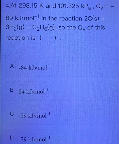 4.At 298.15 K and 101.325 kPa, Qy = -
89 kJ•mol-1 in the reaction 2C(s) +
3H2(g) = C2H6(g), so the Qy of this
%3D
reaction is ( ).
HUM
SHAMYRADCV
A -84 kJxmol
84 kJxmol-
C
-89 kJxmol-
-79 kJxmol-
