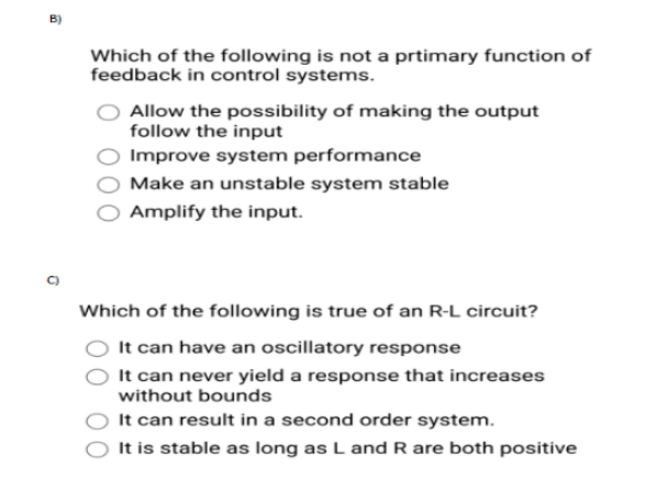 B)
Which of the following is not a prtimary function of
feedback in control systems.
Allow the possibility of making the output
follow the input
Improve system performance
Make an unstable system stable
Amplify the input.
Which of the following is true of an R-L circuit?
It can have an oscillatory response
It can never yield a response that increases
without bounds
It can result in a second order system.
It is stable as long as L and R are both positive