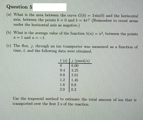 Question 5
(a) What is the area between the curve G(b) = 3 sin(b) and the horizontal
axis, between the points b = 0 and b
under the horizontal axis as negative.)
47? (Remember to count areas
(b) What is the average value of the function h(u) = u?, between the points
!!
u = 1 and u = -1.
(c) The flux, j, through an ion transporter was measured as a function of
time, t, and the following data were obtained.
t (s) | j (pmol/s)
6.00
0.4
3.25
0.8
2.01
1.2
1.45
1.6
0.8
2.0
0.2
Use the trapezoid method to estimate the total amount of ion that is
transported over the first 2 s of the reaction.
