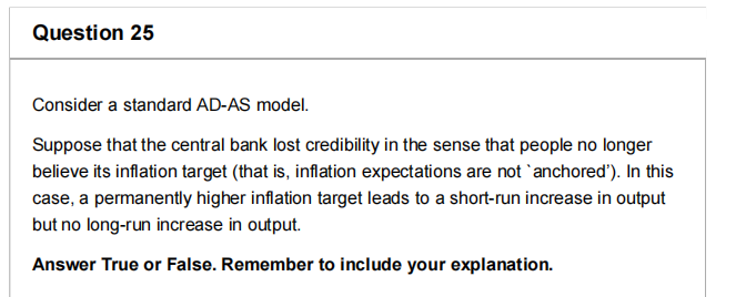 Question 25
Consider a standard AD-AS model.
Suppose that the central bank lost credibility in the sense that people no longer
believe its inflation target (that is, inflation expectations are not `anchored'). In this
case, a permanently higher inflation target leads to a short-run increase in output
but no long-run increase in output.
Answer True or False. Remember to include your explanation.