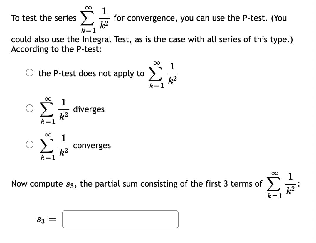 1
for convergence, you can use the P-test. (You
k2
To test the series
k=1
could also use the Integral Test, as is the case with all series of this type.)
According to the P-test:
1
the P-test does not apply to
k2
k=1
1
diverges
k2
k=1
1
converges
k2
k=1
1
Now compute s3, the partial sum consisting of the first 3 terms of
k2
k=1
S3 =
