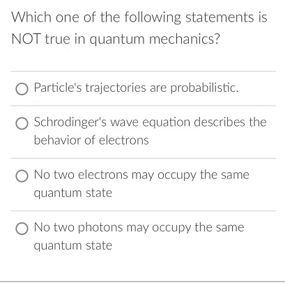Which one of the following statements is
NOT true in quantum mechanics?
Particle's trajectories are probabilistic.
O Schrodinger's wave equation describes the
behavior of electrons
O No two electrons may occupy the same
quantum state
O No two photons may occupy the same
quantum state
