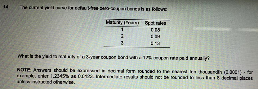 14
The current yield curve for default-free zero-coupon bonds is as follows:
Maturity (Years)
Spot rates
1
0.08
2
0.09
3
0.13
What is the yield to maturity of a 3-year coupon bond with a 12% coupon rate paid annually?
NOTE: Answers should be expressed in decimal form rounded to the nearest ten thousandth (0.0001) - for
example, enter 1.2345% as 0.0123. Intermediate results should not be rounded to less than 8 decimal places
unless instructed otherwise.