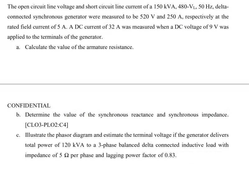 The open circuit line voltage and short circuit line current of a 150 kVA, 480-VL, 50 Hz, delta-
connected synchronous generator were measured to be 520 V and 250 A, respectively at the
rated field current of 5 A. A DC current of 32 A was measured when a DC voltage of 9 V was
applied to the terminals of the generator.
a. Calculate the value of the armature resistance.
CONFIDENTIAL
b. Determine the value of the synchronous reactance and synchronous impedance.
[CLO3-PLO2:C4]
c. Illustrate the phasor diagram and estimate the terminal voltage if the generator delivers
total power of 120 kVA to a 3-phase balanced delta connected inductive load with
impedance of 5 2 per phase and lagging power factor of 0.83.
