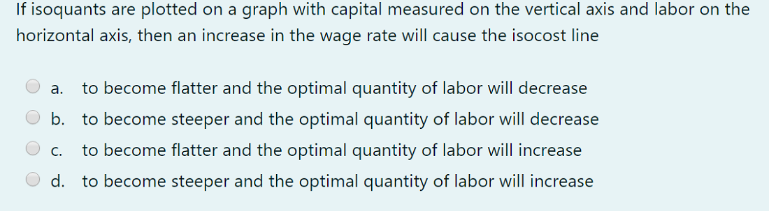 If isoquants are plotted on a graph with capital measured on the vertical axis and labor on the
horizontal axis, then an increase in the wage rate will cause the isocost line
а.
to become flatter and the optimal quantity of labor will decrease
b.
to become steeper and the optimal quantity of labor will decrease
C.
to become flatter and the optimal quantity of labor will increase
d. to become steeper and the optimal quantity of labor will increase
