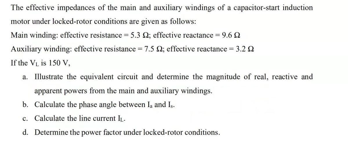 The effective impedances of the main and auxiliary windings of a capacitor-start induction
motor under locked-rotor conditions are given as follows:
Main winding: effective resistance = 5.3 2; effective reactance = 9.6 2
Auxiliary winding: effective resistance = 7.5 2; effective reactance = 3.2 2
If the VL is 150 V,
a. Illustrate the equivalent circuit and determine the magnitude of real, reactive and
apparent powers from the main and auxiliary windings.
b. Calculate the phase angle between Ia and Is.
c. Calculate the line current IL.
d. Determine the power factor under locked-rotor conditions.
