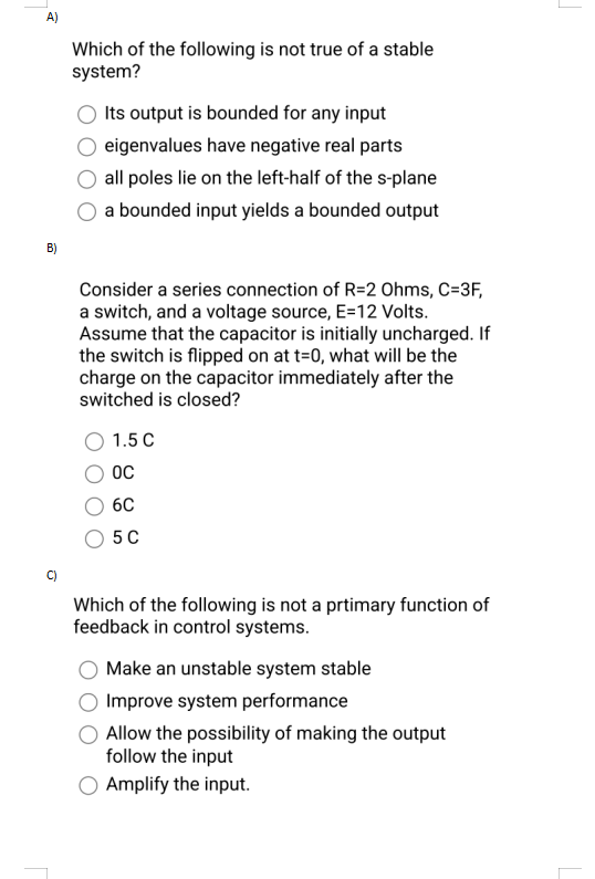 A)
B)
Which of the following is not true of a stable
system?
Its output is bounded for any input
eigenvalues have negative real parts
all poles lie on the left-half of the s-plane
a bounded input yields a bounded output
Consider a series connection of R=2 Ohms, C-3F,
a switch, and a voltage source, E=12 Volts.
Assume that the capacitor is initially uncharged. If
the switch is flipped on at t=0, what will be the
charge on the capacitor immediately after the
switched is closed?
1.5 C
OC
6C
5C
Which of the following is not a prtimary function of
feedback in control systems.
Make an unstable system stable
O Improve system performance
Allow the possibility of making the output
follow the input
Amplify the input.