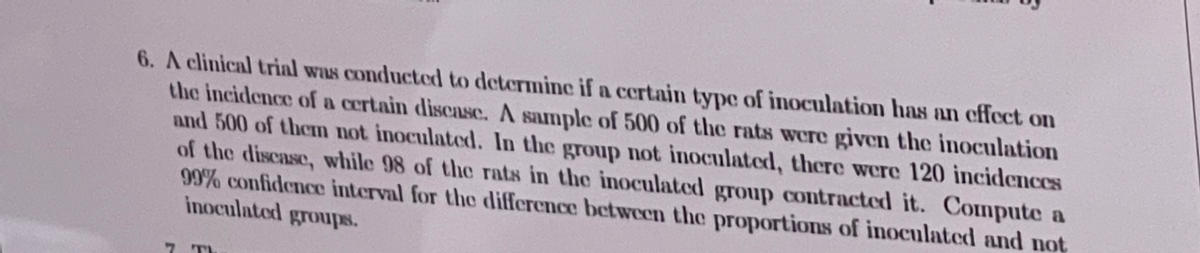 6. A clinical trial was conducted to determine if a certain typc of inoculation has an effect on
the incidence of a certain discasc. A sample of 500 of the rats were given the inoculation
and 500 of them not inoculated. In the group not inoculated, there were 120 incidences
of the discase, while 98 of the rats in the inoculated group contracted it. Compute a
99% confidence interval for the difference betwecen the proportions of inoculated and not
inoculated groups.
7 TI
