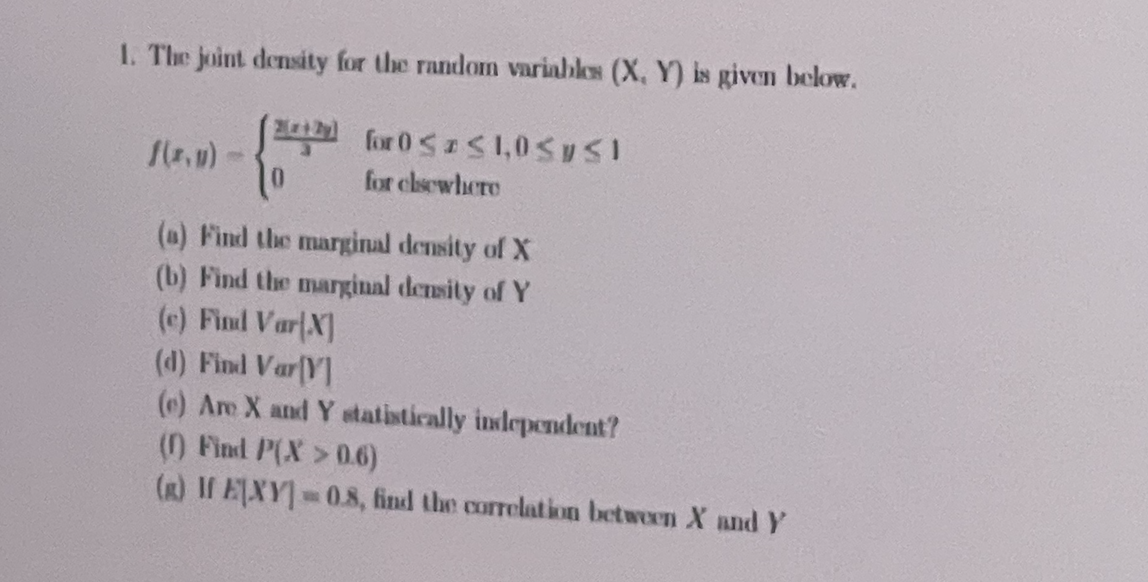 1. The joint density for the random variables (X, Y) is given below.
for 0 1,0SUSI
for clsewhere
(a) Find the marginal density of X
(b) Find the marginal demsity of Y
(c) Finl VarX]
(d) Find Var(Y]
(e) Are X and Y statistically inslependent?
() Find P(X >0.6)
(R) If EXY 0.8, find the correlation between X and Y
