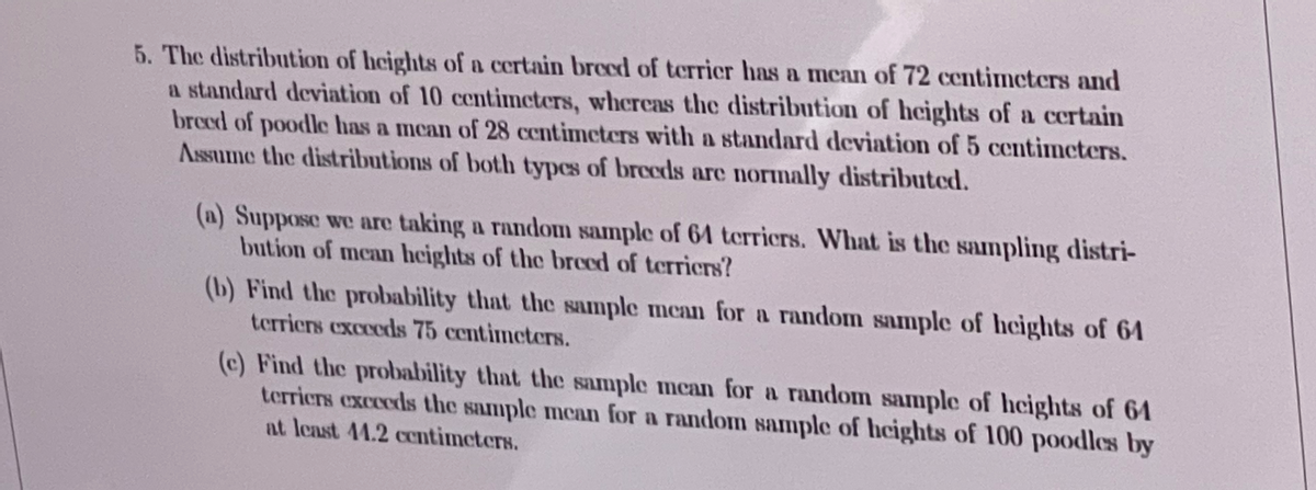 5. The distribution of heights of a certain brecd of terrier has a mean of 72 centimeters and
a standard deviation of 10 centimeters, whereas the distribution of heights of a certain
breed of poodle has a mcan of 28 centimeters with a standard deviation of 5 centimeters.
Assume the distributions of both typcs of breeds are normally distributed.
(a) Suppose we are taking a random sample of 64 terricrs. What is the sampling distri-
bution of mean heights of the breed of terriers?
(b) Find the probability that the sample mean for a random sample of heights of 64
terriers excceds 75 centimcters.
(c) Find the probability that the sample mean for a random sample of heights of 64
terriers exceeds the sample mean for a random sample of heights of 100 poodles by
at lenst 44.2 centimeters.
