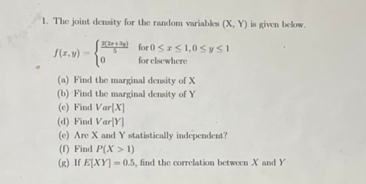 1. The joint density for the random variables (X, Y) is given below.
T22+39) for 0 < I< 1,0< yS1
S(1, y)
for clsewhere
(a) Find the marginal density of X
(b) Find the marginal density of Y
(c) Find Var[X]
(d) Find Var[Y]
(c) Are X and Y statistically independent?
(f) Find P(X > 1)
(g) If E[XY] = 0.5, find the correlation between X and Y
%3D
