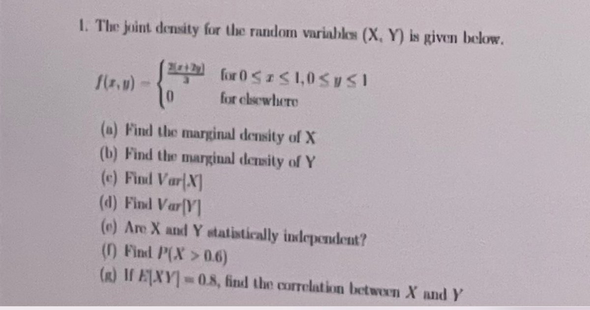 1. The joint density for the random variables (X, Y) is given below.
for 0SS1,0SySI
0.
for clsewhere
(a) Find the marginal density of X
(b) Find the marginal density of Y
(c) Find VarlX]
(d) Find VarV]
(e) Are X and Y statistically independent?
() Find P(X>0.6)
(R) I EXY-0.8, find the correlation between X and Y
