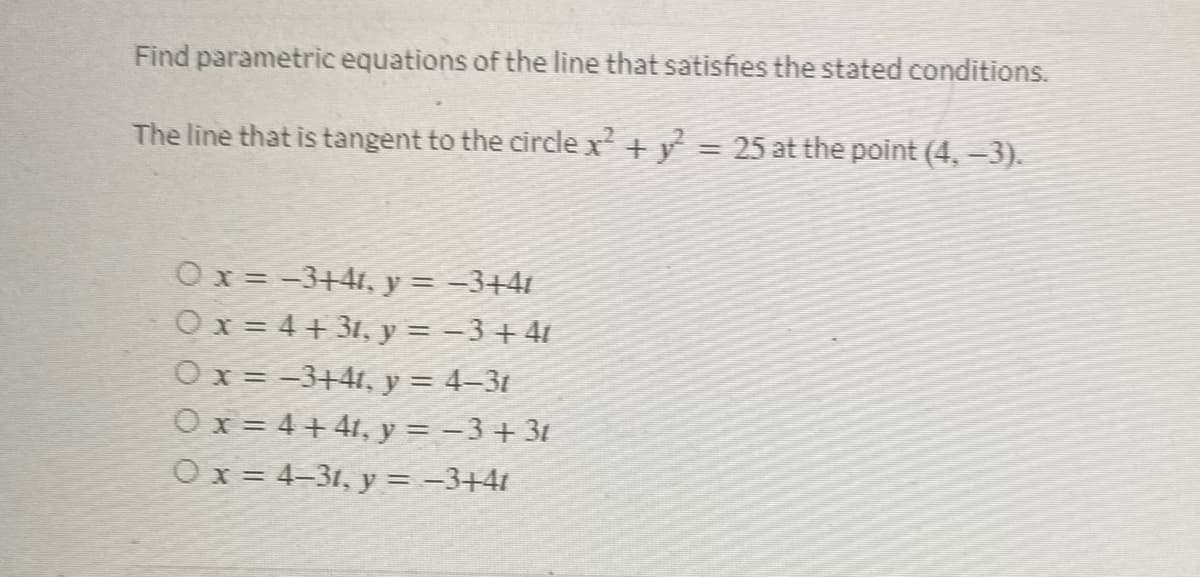 Find parametric equations of the line that satisfies the stated conditions.
The line that is tangent to the circle x² + y² = 25 at the point (4, −3).
0 x = −3+41, y = −3+41
O x = 4 + 31, y = − 3 + 41
0 x = −3+4t, y = 4–3t
Ox=4+41, y = −3+3t
Ox=4-31, y = −3+4t