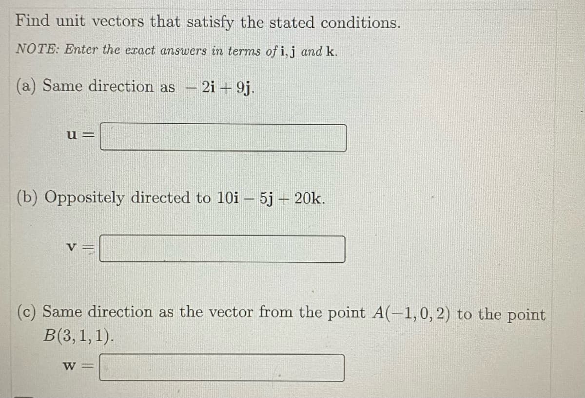 Find unit vectors that satisfy the stated conditions.
NOTE: Enter the exact answers in terms of i, j and k.
(a) Same direction as
u=
V
-
(b) Oppositely directed to 10i – 5j + 20k.
2i + 9j.
W =
(c) Same direction as the vector from the point A(-1, 0, 2) to the point
B(3, 1, 1).