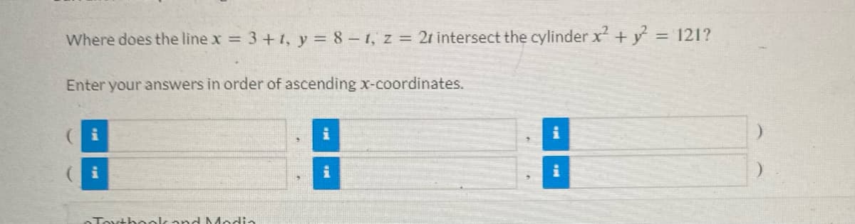 Where does the line x = 3 + 1, y = 8 -1, z = 21 intersect the cylinder x² + y² = 121?
Enter your answers in order of ascending x-coordinates.
i
i
Textbook and Modia
i
i