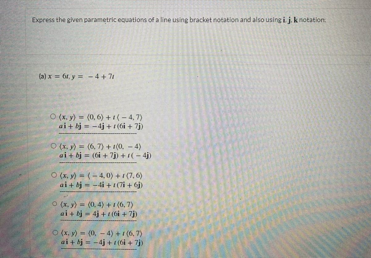 Express the given parametric equations of a line using bracket notation and also using i, j, k notation.
(a) x = 61, y = −4+7t
O(x, y) = (0, 6) + 1 ( − 4, 7)
ai + bj = -4j+ 1 (6i + 7j)
O(x, y) = (6, 7) + 1(0, − 4)
ai + bj = (6i + 7j) + ¹(-4j)
O(x, y) = (-4,0) +1 (7,6)
ai + bj = -4i +1 (7i + 6j)
O(x, y) = (0, 4) + 1 (6, 7)
ai + bj = 4j+1 (6i + 7j)
O (x, y) = (0, - 4)+1(6, 7)
ai + bj = -4j+1 (6i + 7j)