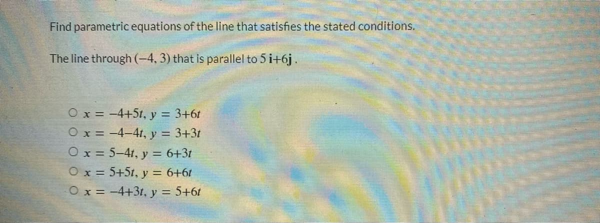Find parametric equations of the line that satisfies the stated conditions.
The line through (-4, 3) that is parallel to 5 i+6j.
O x = -4+5t, y = 3+6t
Ox=-4-4t, y = 3+3t
O x = 5-4t, y = 6+3t
O x = 5+5t, y = 6+6t
O x = -4+3t, y = 5+6t