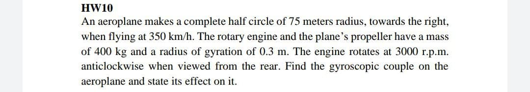 HW10
An aeroplane makes a complete half circle of 75 meters radius, towards the right,
when flying at 350 km/h. The rotary engine and the plane's propeller have a mass
of 400 kg and a radius of gyration of 0.3 m. The engine rotates at 3000 r.p.m.
anticlockwise when viewed from the rear. Find the gyroscopic couple on the
aeroplane and state its effect on it.