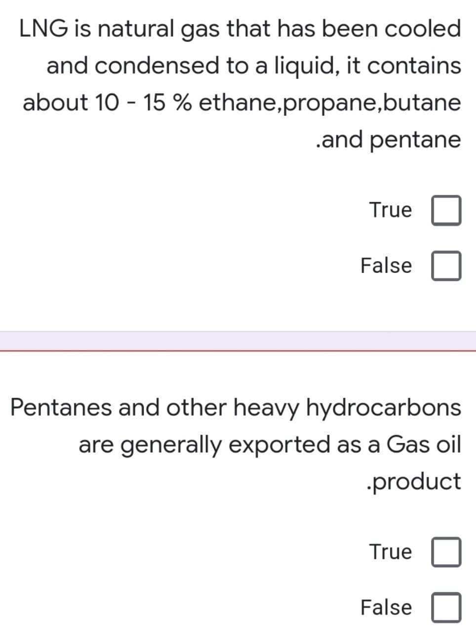 LNG is natural gas that has been cooled
and condensed to a liquid, it contains
about 10 - 15 % ethane,propane,butane
.and pentane
True
False
Pentanes and other heavy hydrocarbons
are generally exported as a Gas oil
.product
True
False