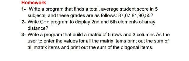 Homework
1- Write a program that finds a total, average student score in 5
subjects, and these grades are as follows: 87,67,81,90,55?
2- Write C++ program to display 2nd and 5th elements of array
distance?
3- Write a program that build a matrix of 5 rows and 3 columns As the
user to enter the values for all the matrix items print out the sum of
all matrix items and print out the sum of the diagonal items.
