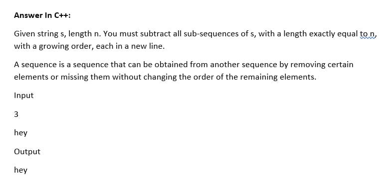 Answer In C++:
Given string s, length n. You must subtract all sub-sequences of s, with a length exactly equal to n,
with a growing order, each in a new line.
A sequence is a sequence that can be obtained from another sequence by removing certain
elements or missing them without changing the order of the remaining elements.
Input
3
hey
Output
hey
