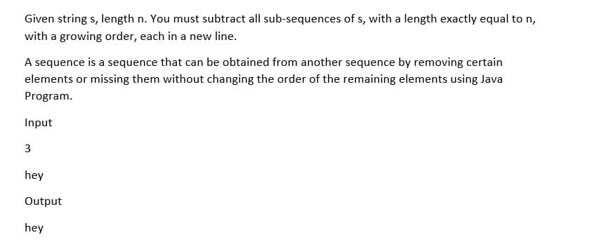 Given string s, length n. You must subtract all sub-sequences of s, with a length exactly equal to n,
with a growing order, each in a new line.
A sequence is a sequence that can be obtained from another sequence by removing certain
elements or missing them without changing the order of the remaining elements using Java
Program.
Input
3
hey
Output
hey
