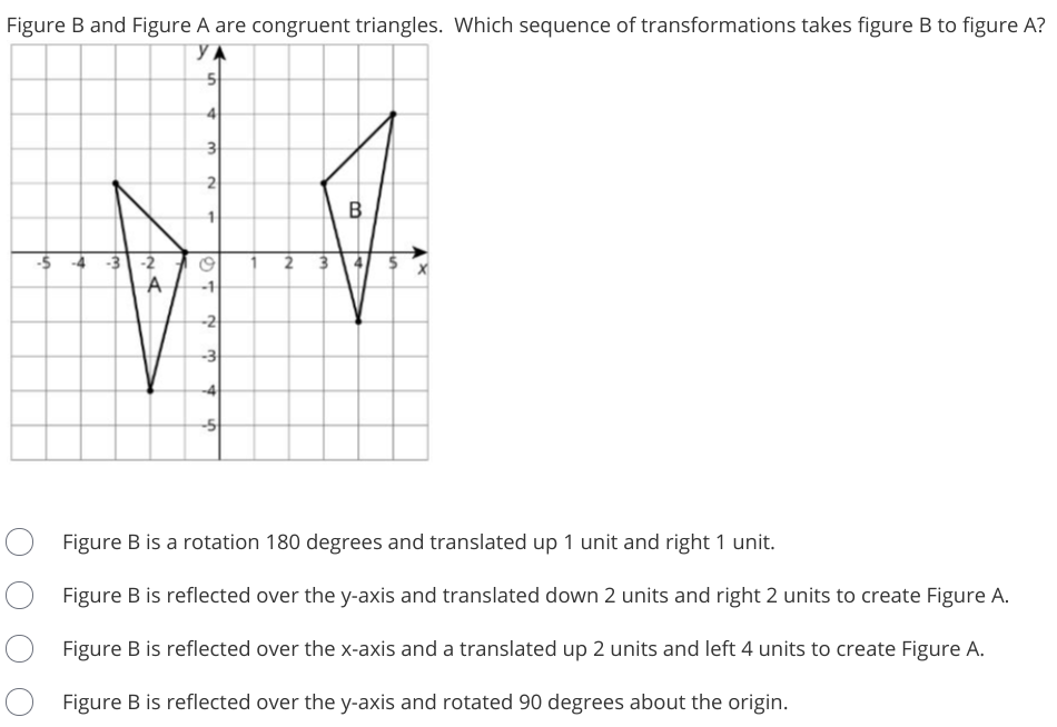 Figure B and Figure A are congruent triangles. Which sequence of transformations takes figure B to figure A?
3
2
-5
2 3
-2
A
-1
-2
-3
Figure B is a rotation 180 degrees and translated up 1 unit and right 1 unit.
Figure B is reflected over the y-axis and translated down 2 units and right 2 units to create Figure A.
Figure B is reflected over the x-axis and a translated up 2 units and left 4 units to create Figure A.
Figure B is reflected over the y-axis and rotated 90 degrees about the origin.
B.
4.

